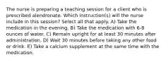 The nurse is preparing a teaching session for a client who is prescribed alendronate. Which instruction(s) will the nurse include in this session? Select all that apply. A) Take the medication in the evening. B) Take the medication with 6-8 ounces of water. C) Remain upright for at least 30 minutes after administration. D) Wait 30 minutes before taking any other food or drink. E) Take a calcium supplement at the same time with the medication.