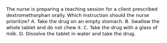 The nurse is preparing a teaching session for a client prescribed dextromethorphan orally. Which instruction should the nurse prioritize? A. Take the drug on an empty stomach. B. Swallow the whole tablet and do not chew it. C. Take the drug with a glass of milk. D. Dissolve the tablet in water and take the drug.