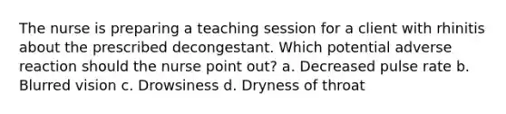 The nurse is preparing a teaching session for a client with rhinitis about the prescribed decongestant. Which potential adverse reaction should the nurse point out? a. Decreased pulse rate b. Blurred vision c. Drowsiness d. Dryness of throat