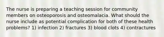 The nurse is preparing a teaching session for community members on osteoporosis and osteomalacia. What should the nurse include as potential complication for both of these health problems? 1) infection 2) fractures 3) blood clots 4) contractures