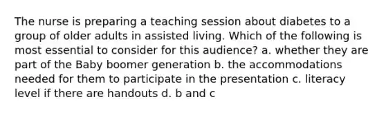 The nurse is preparing a teaching session about diabetes to a group of older adults in assisted living. Which of the following is most essential to consider for this audience? a. whether they are part of the Baby boomer generation b. the accommodations needed for them to participate in the presentation c. literacy level if there are handouts d. b and c