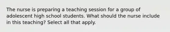 The nurse is preparing a teaching session for a group of adolescent high school students. What should the nurse include in this teaching? Select all that apply.