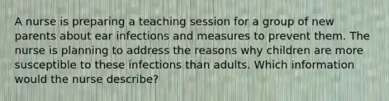 A nurse is preparing a teaching session for a group of new parents about ear infections and measures to prevent them. The nurse is planning to address the reasons why children are more susceptible to these infections than adults. Which information would the nurse describe?