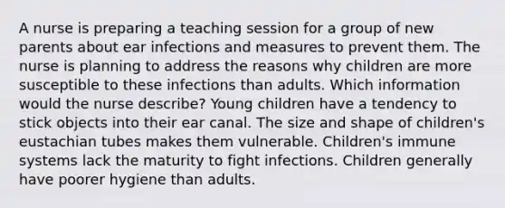 A nurse is preparing a teaching session for a group of new parents about ear infections and measures to prevent them. The nurse is planning to address the reasons why children are more susceptible to these infections than adults. Which information would the nurse describe? Young children have a tendency to stick objects into their ear canal. The size and shape of children's eustachian tubes makes them vulnerable. Children's immune systems lack the maturity to fight infections. Children generally have poorer hygiene than adults.