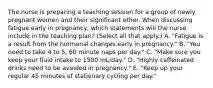 The nurse is preparing a teaching session for a group of newly pregnant women and their significant other. When discussing fatigue early in pregnancy, which statements will the nurse include in the teaching plan? (Select all that apply.) A. "Fatigue is a result from the hormonal changes early in pregnancy." B. "You need to take 4 to 5, 60 minute naps per day." C. "Make sure you keep your fluid intake to 1500 mL/day." D. "Highly caffeinated drinks need to be avoided in pregnancy." E. "Keep up your regular 45 minutes of stationary cycling per day."