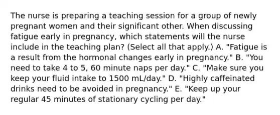 The nurse is preparing a teaching session for a group of newly pregnant women and their significant other. When discussing fatigue early in pregnancy, which statements will the nurse include in the teaching plan? (Select all that apply.) A. "Fatigue is a result from the hormonal changes early in pregnancy." B. "You need to take 4 to 5, 60 minute naps per day." C. "Make sure you keep your fluid intake to 1500 mL/day." D. "Highly caffeinated drinks need to be avoided in pregnancy." E. "Keep up your regular 45 minutes of stationary cycling per day."