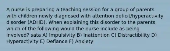 A nurse is preparing a teaching session for a group of parents with children newly diagnosed with attention deficit/hyperactivity disorder (ADHD). When explaining this disorder to the parents, which of the following would the nurse include as being involved? sata A) Impulsivity B) Inattention C) Distractibility D) Hyperactivity E) Defiance F) Anxiety