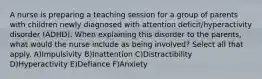 A nurse is preparing a teaching session for a group of parents with children newly diagnosed with attention deficit/hyperactivity disorder (ADHD). When explaining this disorder to the parents, what would the nurse include as being involved? Select all that apply. A)Impulsivity B)Inattention C)Distractibility D)Hyperactivity E)Defiance F)Anxiety