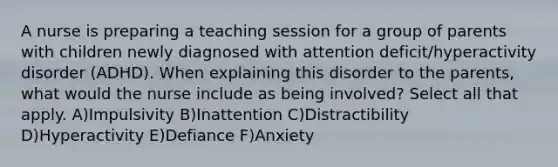 A nurse is preparing a teaching session for a group of parents with children newly diagnosed with attention deficit/hyperactivity disorder (ADHD). When explaining this disorder to the parents, what would the nurse include as being involved? Select all that apply. A)Impulsivity B)Inattention C)Distractibility D)Hyperactivity E)Defiance F)Anxiety