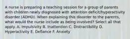 A nurse is preparing a teaching session for a group of parents with children newly diagnosed with attention deficit/hyperactivity disorder (ADHD). When explaining this disorder to the parents, what would the nurse include as being involved? Select all that apply. A. Impulsivity B. Inattention C. Distractibility D. Hyperactivity E. Defiance F. Anxiety