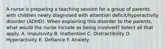 A nurse is preparing a teaching session for a group of parents with children newly diagnosed with attention deficit/hyperactivity disorder (ADHD). When explaining this disorder to the parents, what would the nurse include as being involved? Select all that apply. A. Impulsivity B. Inattention C. Distractibility D. Hyperactivity E. Defiance F. Anxiety