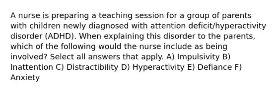 A nurse is preparing a teaching session for a group of parents with children newly diagnosed with attention deficit/hyperactivity disorder (ADHD). When explaining this disorder to the parents, which of the following would the nurse include as being involved? Select all answers that apply. A) Impulsivity B) Inattention C) Distractibility D) Hyperactivity E) Defiance F) Anxiety