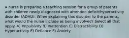 A nurse is preparing a teaching session for a group of parents with children newly diagnosed with attention deficit/hyperactivity disorder (ADHD). When explaining this disorder to the parents, what would the nurse include as being involved? Select all that apply. A) Impulsivity B) Inattention C) Distractibility D) Hyperactivity E) Defiance F) Anxiety