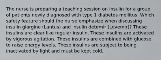 The nurse is preparing a teaching session on insulin for a group of patients newly diagnosed with type 1 diabetes mellitus. Which safety feature should the nurse emphasize when discussing insulin glargine (Lantus) and insulin detemir (Levemir)? These insulins are clear like regular insulin. These insulins are activated by vigorous agitation. These insulins are combined with glucose to raise energy levels. These insulins are subject to being inactivated by light and must be kept cold.