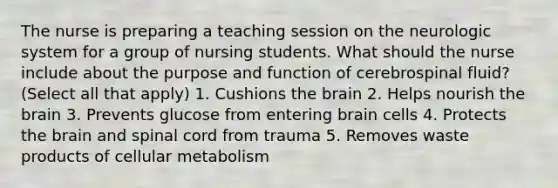 The nurse is preparing a teaching session on the neurologic system for a group of nursing students. What should the nurse include about the purpose and function of cerebrospinal fluid? (Select all that apply) 1. Cushions the brain 2. Helps nourish the brain 3. Prevents glucose from entering brain cells 4. Protects the brain and spinal cord from trauma 5. Removes waste products of cellular metabolism