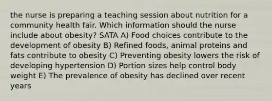 the nurse is preparing a teaching session about nutrition for a community health fair. Which information should the nurse include about obesity? SATA A) Food choices contribute to the development of obesity B) Refined foods, animal proteins and fats contribute to obesity C) Preventing obesity lowers the risk of developing hypertension D) Portion sizes help control body weight E) The prevalence of obesity has declined over recent years