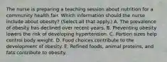 The nurse is preparing a teaching session about nutrition for a community health fair. Which information should the nurse include about​ obesity? (Select all that​ apply.) A. The prevalence of obesity has declined over recent years. B. Preventing obesity lowers the risk of developing hypertension. C. Portion sizes help control body weight. D. Food choices contribute to the development of obesity. E. Refined​ foods, animal​ proteins, and fats contribute to obesity.