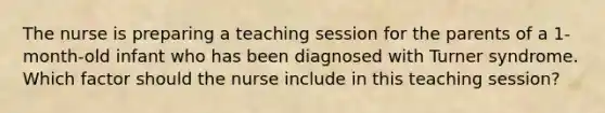 The nurse is preparing a teaching session for the parents of a 1-month-old infant who has been diagnosed with Turner syndrome. Which factor should the nurse include in this teaching session?