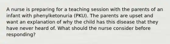 A nurse is preparing for a teaching session with the parents of an infant with phenylketonuria (PKU). The parents are upset and want an explanation of why the child has this disease that they have never heard of. What should the nurse consider before responding?