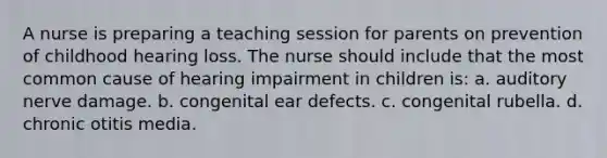 A nurse is preparing a teaching session for parents on prevention of childhood hearing loss. The nurse should include that the most common cause of hearing impairment in children is: a. auditory nerve damage. b. congenital ear defects. c. congenital rubella. d. chronic otitis media.