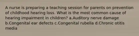 A nurse is preparing a teaching session for parents on prevention of childhood hearing loss. What is the most common cause of hearing impairment in children? a.Auditory nerve damage b.Congenital ear defects c.Congenital rubella d.Chronic otitis media