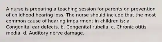 A nurse is preparing a teaching session for parents on prevention of childhood hearing loss. The nurse should include that the most common cause of hearing impairment in children is: a. Congenital ear defects. b. Congenital rubella. c. Chronic otitis media. d. Auditory nerve damage.