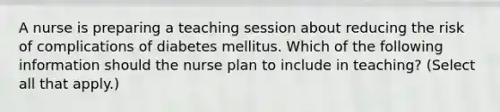 A nurse is preparing a teaching session about reducing the risk of complications of diabetes mellitus. Which of the following information should the nurse plan to include in teaching? (Select all that apply.)