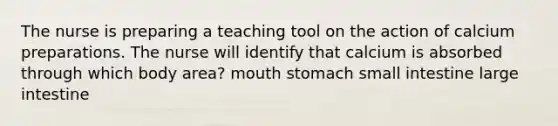 The nurse is preparing a teaching tool on the action of calcium preparations. The nurse will identify that calcium is absorbed through which body area? mouth stomach small intestine large intestine