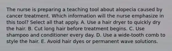 The nurse is preparing a teaching tool about alopecia caused by cancer treatment. Which information will the nurse emphasize in this tool? Select all that apply. A. Use a hair dryer to quickly dry the hair. B. Cut long hair before treatment begins. C. Use shampoo and conditioner every day. D. Use a wide-tooth comb to style the hair. E. Avoid hair dyes or permanent wave solutions.