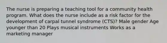 The nurse is preparing a teaching tool for a community health program. What does the nurse include as a risk factor for the development of carpal tunnel syndrome (CTS)? Male gender Age younger than 20 Plays musical instruments Works as a marketing manager