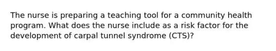 The nurse is preparing a teaching tool for a community health program. What does the nurse include as a risk factor for the development of carpal tunnel syndrome (CTS)?