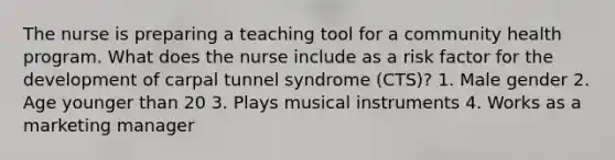 The nurse is preparing a teaching tool for a community health program. What does the nurse include as a risk factor for the development of carpal tunnel syndrome (CTS)? 1. Male gender 2. Age younger than 20 3. Plays musical instruments 4. Works as a marketing manager