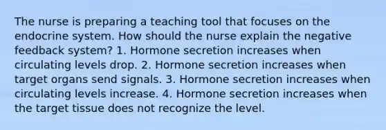 The nurse is preparing a teaching tool that focuses on the endocrine system. How should the nurse explain the negative feedback system? 1. Hormone secretion increases when circulating levels drop. 2. Hormone secretion increases when target organs send signals. 3. Hormone secretion increases when circulating levels increase. 4. Hormone secretion increases when the target tissue does not recognize the level.