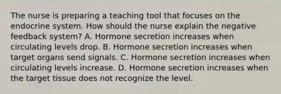 The nurse is preparing a teaching tool that focuses on the endocrine system. How should the nurse explain the negative feedback system? A. Hormone secretion increases when circulating levels drop. B. Hormone secretion increases when target organs send signals. C. Hormone secretion increases when circulating levels increase. D. Hormone secretion increases when the target tissue does not recognize the level.