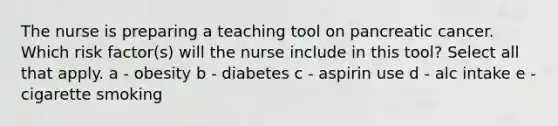 The nurse is preparing a teaching tool on pancreatic cancer. Which risk factor(s) will the nurse include in this tool? Select all that apply. a - obesity b - diabetes c - aspirin use d - alc intake e - cigarette smoking