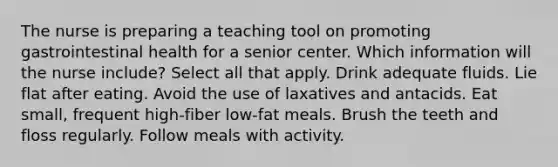 The nurse is preparing a teaching tool on promoting gastrointestinal health for a senior center. Which information will the nurse include? Select all that apply. Drink adequate fluids. Lie flat after eating. Avoid the use of laxatives and antacids. Eat small, frequent high-fiber low-fat meals. Brush the teeth and floss regularly. Follow meals with activity.