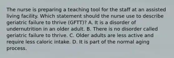 The nurse is preparing a teaching tool for the staff at an assisted living facility. Which statement should the nurse use to describe geriatric failure to thrive​ (GFTT)? A. It is a disorder of undernutrition in an older adult. B. There is no disorder called geriatric failure to thrive. C. Older adults are less active and require less caloric intake. D. It is part of the normal aging process.