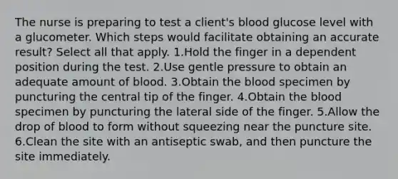 The nurse is preparing to test a client's blood glucose level with a glucometer. Which steps would facilitate obtaining an accurate result? Select all that apply. 1.Hold the finger in a dependent position during the test. 2.Use gentle pressure to obtain an adequate amount of blood. 3.Obtain the blood specimen by puncturing the central tip of the finger. 4.Obtain the blood specimen by puncturing the lateral side of the finger. 5.Allow the drop of blood to form without squeezing near the puncture site. 6.Clean the site with an antiseptic swab, and then puncture the site immediately.