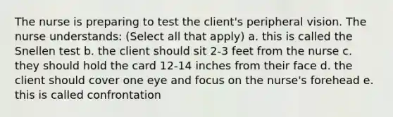 The nurse is preparing to test the client's peripheral vision. The nurse understands: (Select all that apply) a. this is called the Snellen test b. the client should sit 2-3 feet from the nurse c. they should hold the card 12-14 inches from their face d. the client should cover one eye and focus on the nurse's forehead e. this is called confrontation