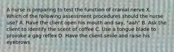 A nurse is preparing to test the function of cranial nerve X. Which of the following assessment procedures should the nurse use? A. Have the client open his mouth and say, "aah" B. Ask the client to identify the scent of coffee C. Use a tongue blade to provoke a gag reflex D. Have the client smile and raise his eyebrows