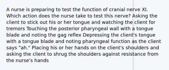 A nurse is preparing to test the function of cranial nerve XI. Which action does the nurse take to test this nerve? Asking the client to stick out his or her tongue and watching the client for tremors Touching the posterior pharyngeal wall with a tongue blade and noting the gag reflex Depressing the client's tongue with a tongue blade and noting pharyngeal function as the client says "ah." Placing his or her hands on the client's shoulders and asking the client to shrug the shoulders against resistance from the nurse's hands