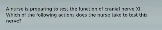 A nurse is preparing to test the function of cranial nerve XI. Which of the following actions does the nurse take to test this nerve?