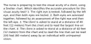 The nurse is preparing to test the visual acuity of a client, using a Snellen chart. Which identifies the accurate procedure for this visual acuity test? 1. The right eye is tested, followed by the left eye, and then both eyes are tested. 2. Both eyes are assessed together, followed by an assessment of the right eye and then the left eye. 3. The client is asked to stand at a distance of 40 feet (12 meters) from the chart and to read the largest line on the chart. 4. The client is asked to stand at a distance of 40 feet (12 meters) from the chart and to read the line that can be read 200 feet (60 meters) away by an individual with unimpaired vision.