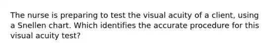 The nurse is preparing to test the visual acuity of a client, using a Snellen chart. Which identifies the accurate procedure for this visual acuity test?