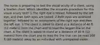 The nurse is preparing to test the visual acuity of a client, using a Snellen chart. Which identifies the accurate procedure for this visual acuity test? 1.The right eye is tested, followed by the left eye, and then both eyes are tested. 2.Both eyes are assessed together, followed by an assessment of the right eye and then the left eye. 3.The client is asked to stand at a distance of 40 ft (12 meters) from the chart and to read the largest line on the chart. 4.The client is asked to stand at a distance of 40 ft (12 meters) from the chart and to read the line that can be read 200 ft (60 meters) away by an individual with unimpaired vision.