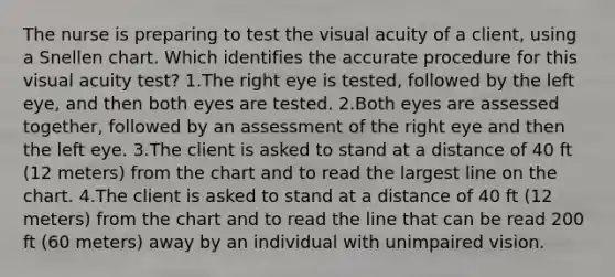 The nurse is preparing to test the visual acuity of a client, using a Snellen chart. Which identifies the accurate procedure for this visual acuity test? 1.The right eye is tested, followed by the left eye, and then both eyes are tested. 2.Both eyes are assessed together, followed by an assessment of the right eye and then the left eye. 3.The client is asked to stand at a distance of 40 ft (12 meters) from the chart and to read the largest line on the chart. 4.The client is asked to stand at a distance of 40 ft (12 meters) from the chart and to read the line that can be read 200 ft (60 meters) away by an individual with unimpaired vision.