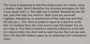 The nurse is preparing to test the visual acuity of a client, using a Snellen chart. Which identifies the accurate procedure for this visual acuity test? a. The right eye is tested, followed by the left eye, and then both are tested b. Both eyes are assessed together, followed by an assessment of the right eye and then the left eye c. The client is asked to stand at a distance of 40 feet (12 meters) from the chart and to read the largest line on the chart d. The client is asked to stand at a distance of 40 feet (12 meters) from the chart and to read the line that can be read from 200 feet (60 meters) away by an individual with unimpaired vision