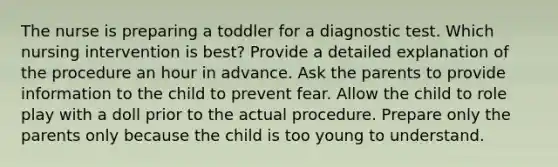 The nurse is preparing a toddler for a diagnostic test. Which nursing intervention is best? Provide a detailed explanation of the procedure an hour in advance. Ask the parents to provide information to the child to prevent fear. Allow the child to role play with a doll prior to the actual procedure. Prepare only the parents only because the child is too young to understand.