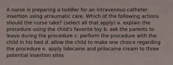 A nurse is preparing a toddler for an intravenous catheter insertion using atraumatic care. Which of the following actions should the nurse take? (select all that apply) a. explain the procedure using the child's favorite toy b. ask the parents to leave during the procedure c. perform the procedure with the child in his bed d. allow the child to make one choice regarding the procedure e. apply lidocaine and prilocaine cream to three potential insertion sites