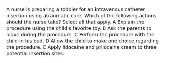 A nurse is preparing a toddler for an intravenous catheter insertion using atraumatic care. Which of the following actions should the nurse take? Select all that apply. A Explain the procedure using the child's favorite toy. B Ask the parents to leave during the procedure. C Perform the procedure with the child in his bed. D Allow the child to make one choice regarding the procedure. E Apply lidocaine and prilocaine cream to three potential insertion sites.